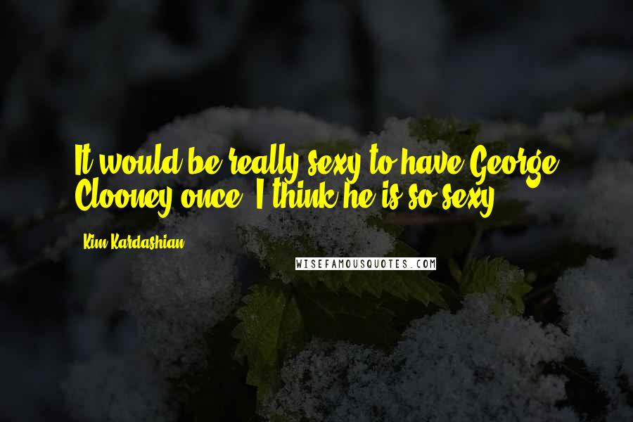 Kim Kardashian Quotes: It would be really sexy to have George Clooney once. I think he is so sexy!