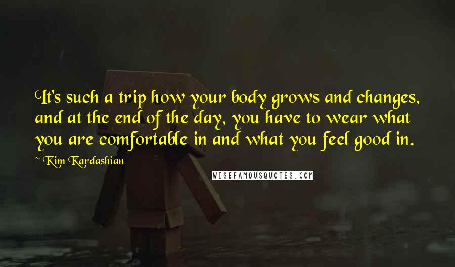 Kim Kardashian Quotes: It's such a trip how your body grows and changes, and at the end of the day, you have to wear what you are comfortable in and what you feel good in.