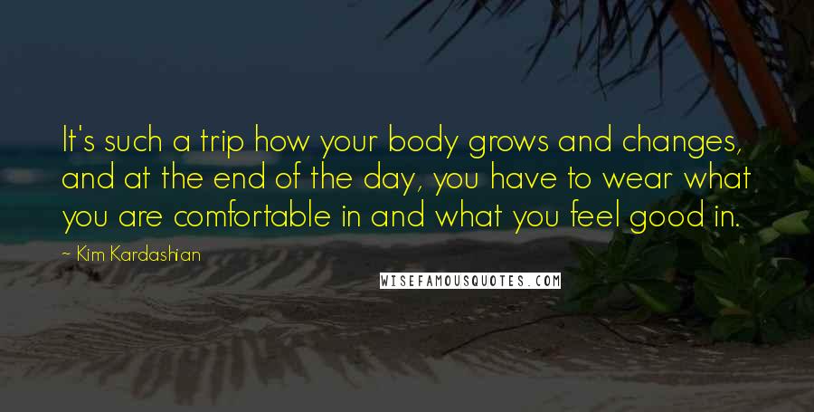 Kim Kardashian Quotes: It's such a trip how your body grows and changes, and at the end of the day, you have to wear what you are comfortable in and what you feel good in.