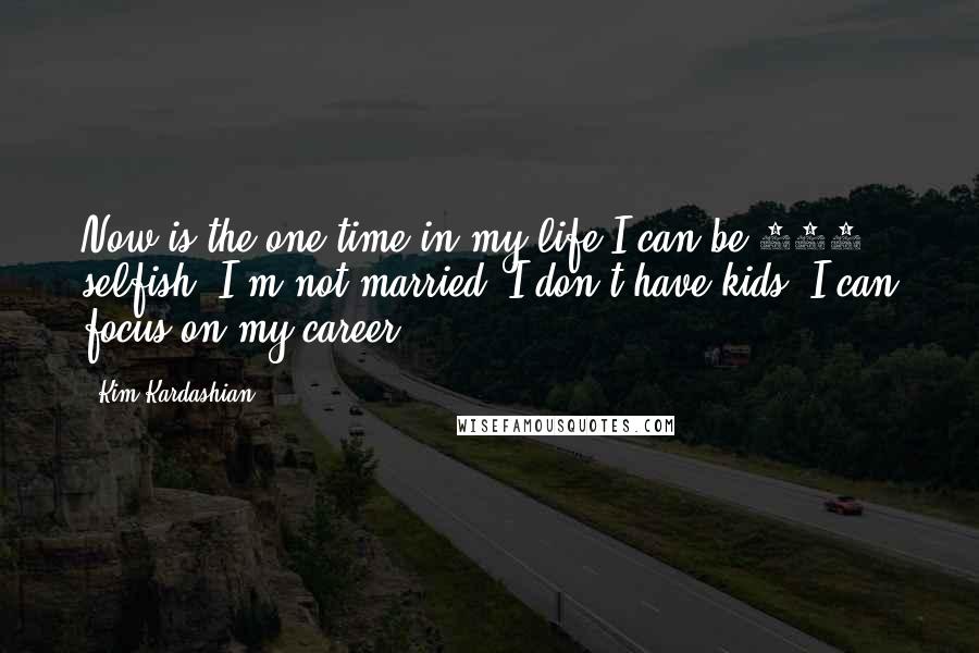 Kim Kardashian Quotes: Now is the one time in my life I can be 100% selfish. I'm not married; I don't have kids; I can focus on my career.