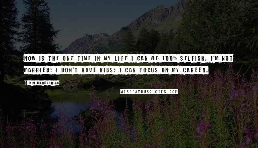 Kim Kardashian Quotes: Now is the one time in my life I can be 100% selfish. I'm not married; I don't have kids; I can focus on my career.