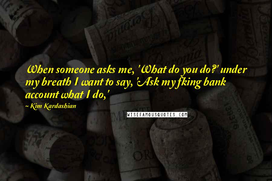 Kim Kardashian Quotes: When someone asks me, 'What do you do?' under my breath I want to say, 'Ask my fking bank account what I do,'