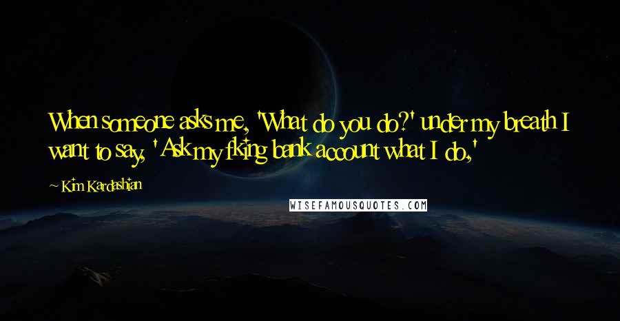 Kim Kardashian Quotes: When someone asks me, 'What do you do?' under my breath I want to say, 'Ask my fking bank account what I do,'