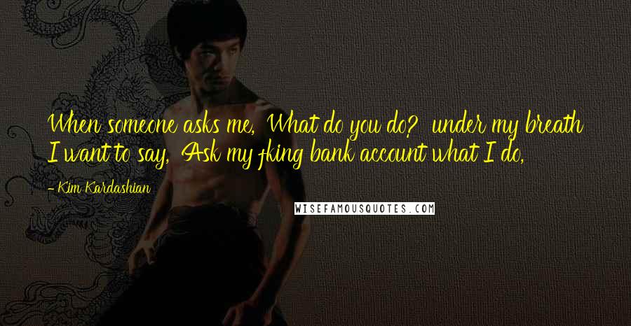 Kim Kardashian Quotes: When someone asks me, 'What do you do?' under my breath I want to say, 'Ask my fking bank account what I do,'