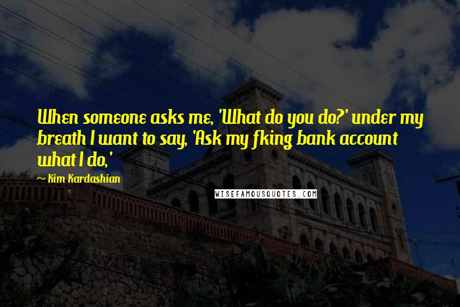 Kim Kardashian Quotes: When someone asks me, 'What do you do?' under my breath I want to say, 'Ask my fking bank account what I do,'