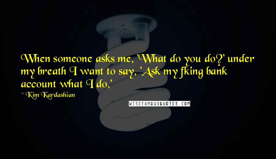 Kim Kardashian Quotes: When someone asks me, 'What do you do?' under my breath I want to say, 'Ask my fking bank account what I do,'