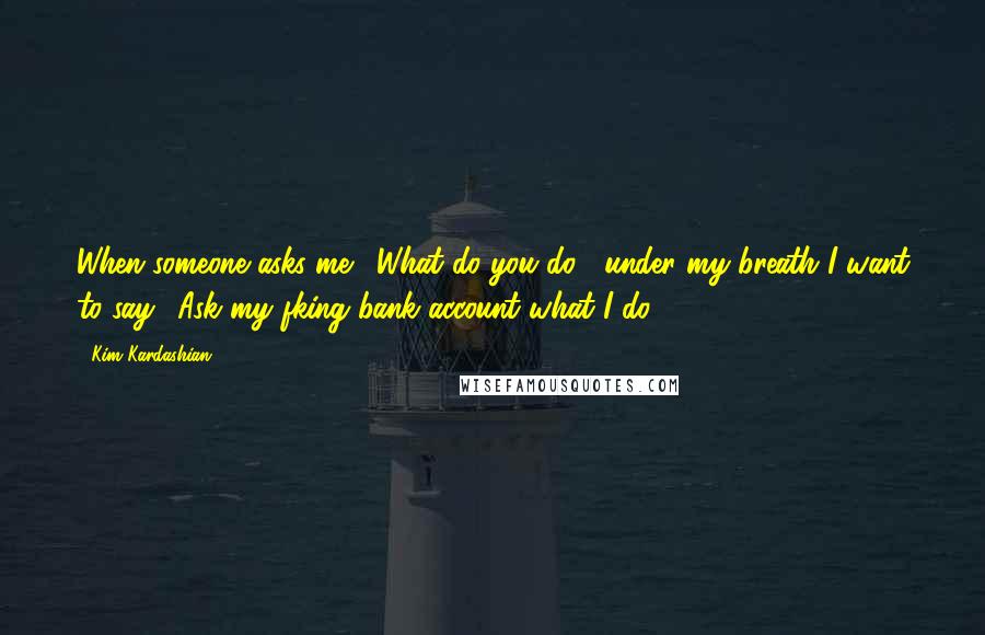 Kim Kardashian Quotes: When someone asks me, 'What do you do?' under my breath I want to say, 'Ask my fking bank account what I do,'