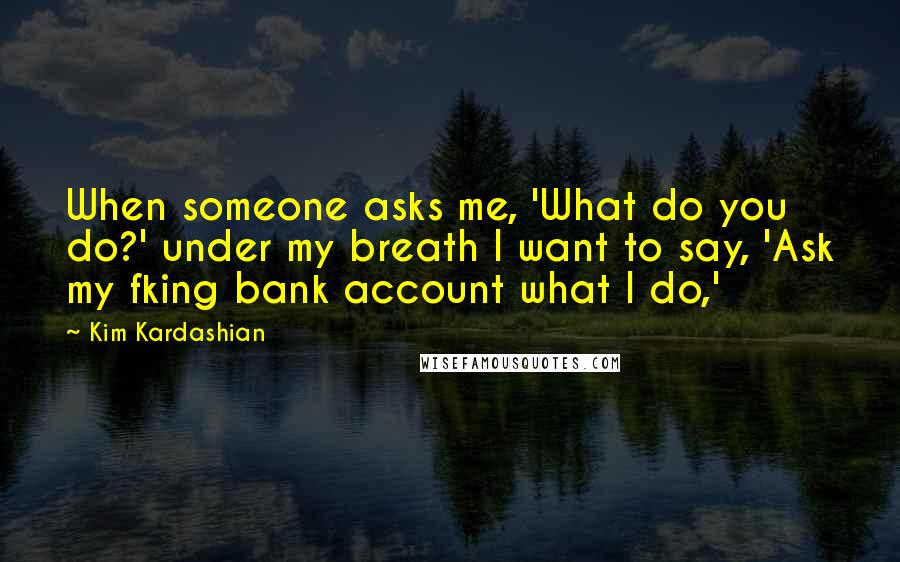 Kim Kardashian Quotes: When someone asks me, 'What do you do?' under my breath I want to say, 'Ask my fking bank account what I do,'