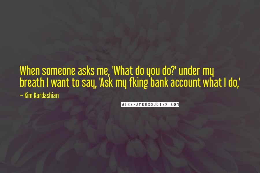 Kim Kardashian Quotes: When someone asks me, 'What do you do?' under my breath I want to say, 'Ask my fking bank account what I do,'