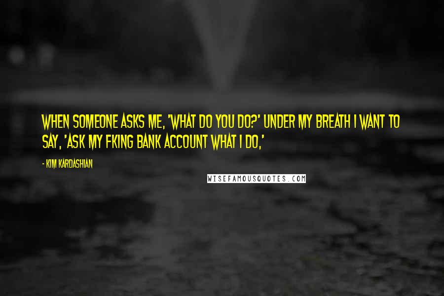 Kim Kardashian Quotes: When someone asks me, 'What do you do?' under my breath I want to say, 'Ask my fking bank account what I do,'