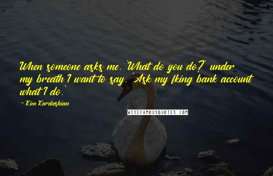 Kim Kardashian Quotes: When someone asks me, 'What do you do?' under my breath I want to say, 'Ask my fking bank account what I do,'