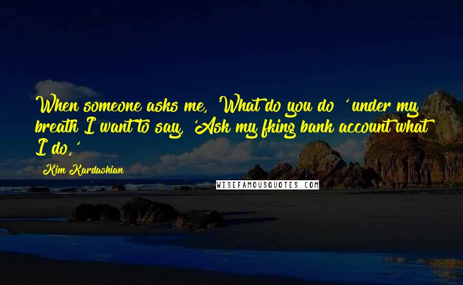 Kim Kardashian Quotes: When someone asks me, 'What do you do?' under my breath I want to say, 'Ask my fking bank account what I do,'