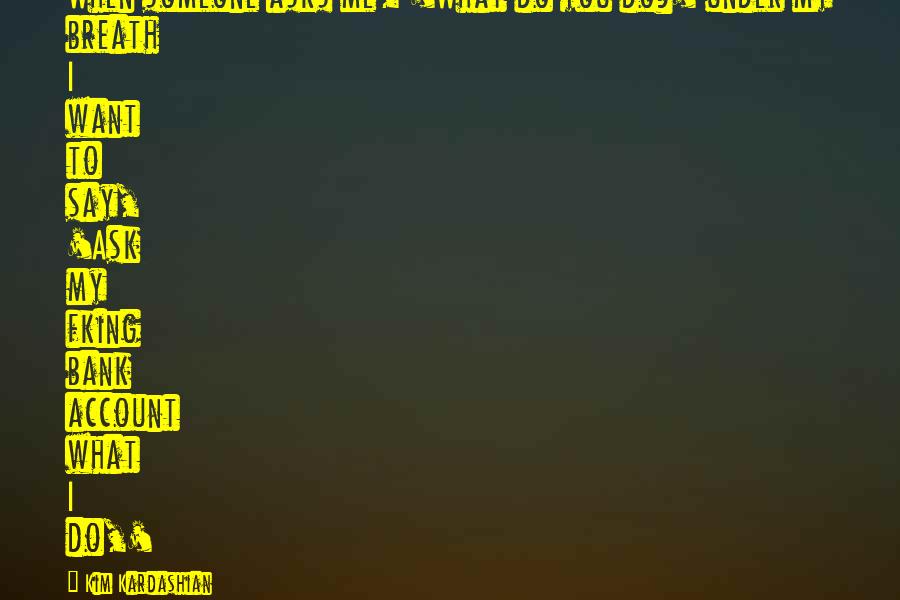 Kim Kardashian Quotes: When someone asks me, 'What do you do?' under my breath I want to say, 'Ask my fking bank account what I do,'