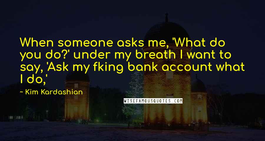 Kim Kardashian Quotes: When someone asks me, 'What do you do?' under my breath I want to say, 'Ask my fking bank account what I do,'