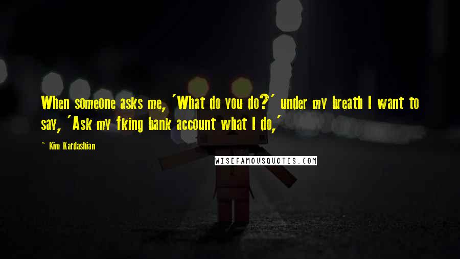 Kim Kardashian Quotes: When someone asks me, 'What do you do?' under my breath I want to say, 'Ask my fking bank account what I do,'