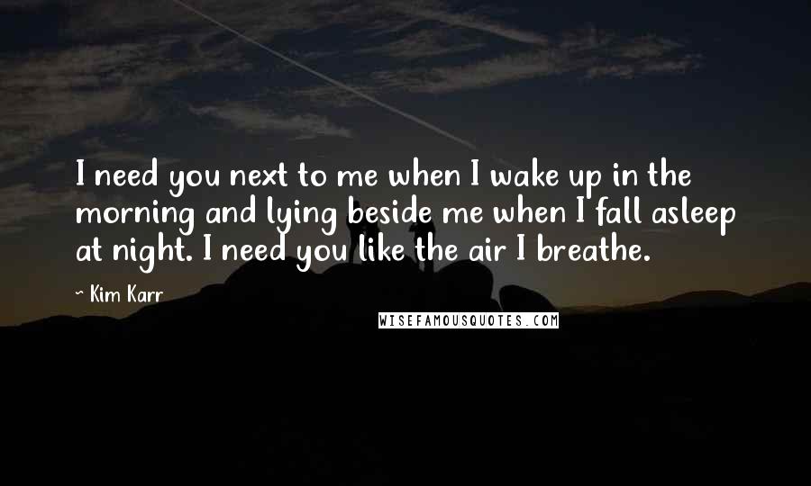 Kim Karr Quotes: I need you next to me when I wake up in the morning and lying beside me when I fall asleep at night. I need you like the air I breathe.