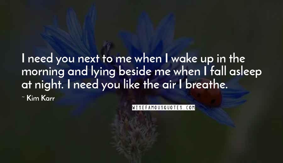 Kim Karr Quotes: I need you next to me when I wake up in the morning and lying beside me when I fall asleep at night. I need you like the air I breathe.