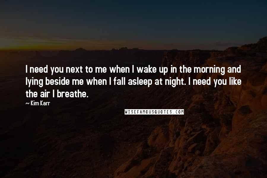 Kim Karr Quotes: I need you next to me when I wake up in the morning and lying beside me when I fall asleep at night. I need you like the air I breathe.