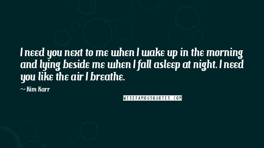 Kim Karr Quotes: I need you next to me when I wake up in the morning and lying beside me when I fall asleep at night. I need you like the air I breathe.