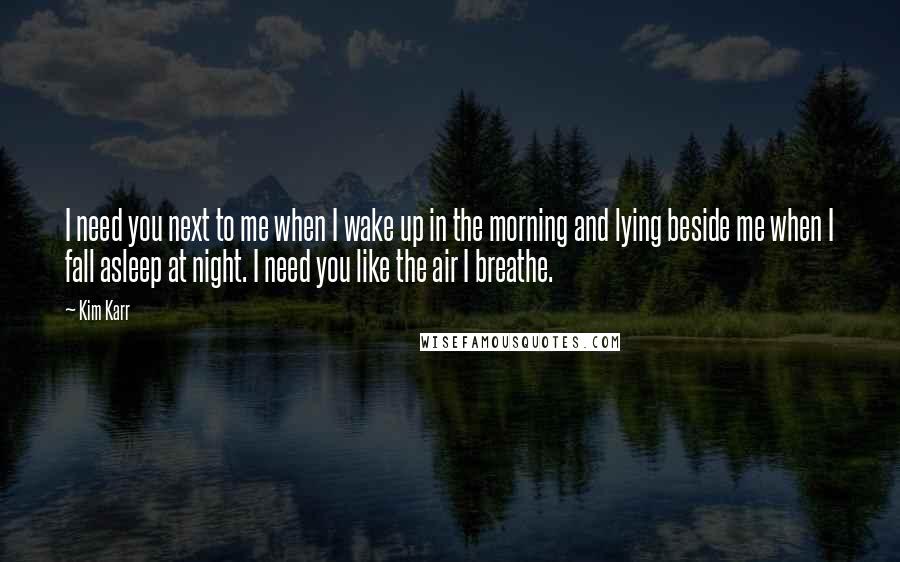 Kim Karr Quotes: I need you next to me when I wake up in the morning and lying beside me when I fall asleep at night. I need you like the air I breathe.