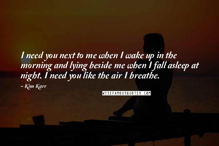 Kim Karr Quotes: I need you next to me when I wake up in the morning and lying beside me when I fall asleep at night. I need you like the air I breathe.