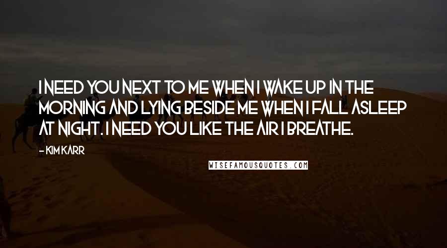 Kim Karr Quotes: I need you next to me when I wake up in the morning and lying beside me when I fall asleep at night. I need you like the air I breathe.