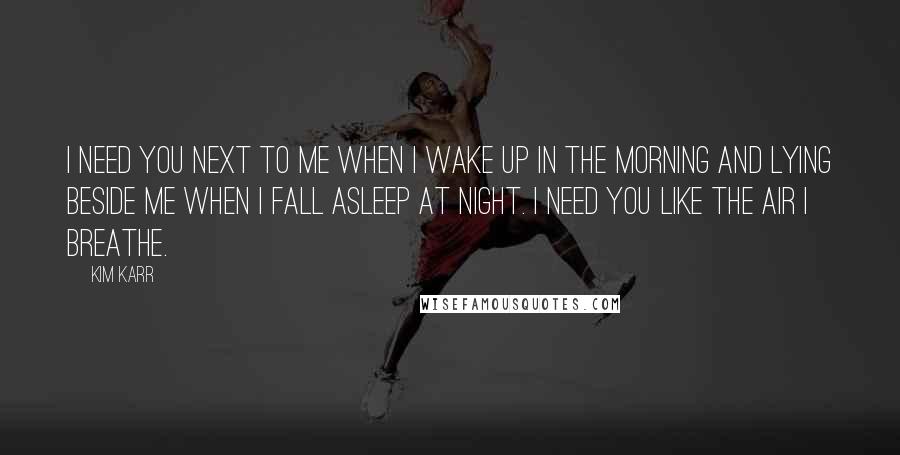 Kim Karr Quotes: I need you next to me when I wake up in the morning and lying beside me when I fall asleep at night. I need you like the air I breathe.