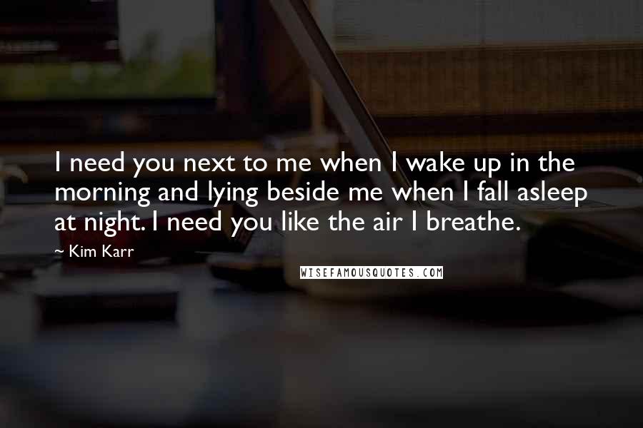 Kim Karr Quotes: I need you next to me when I wake up in the morning and lying beside me when I fall asleep at night. I need you like the air I breathe.