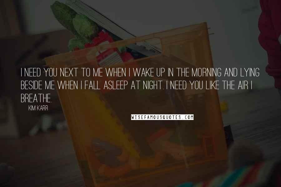 Kim Karr Quotes: I need you next to me when I wake up in the morning and lying beside me when I fall asleep at night. I need you like the air I breathe.