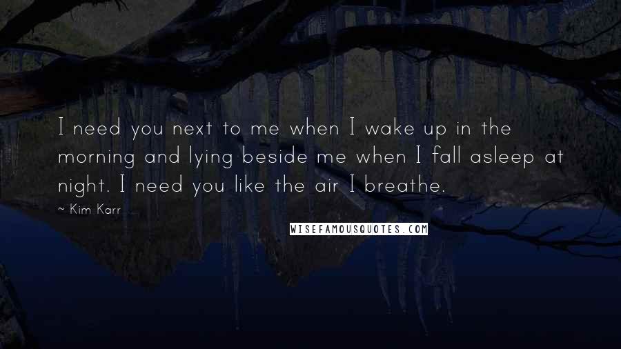 Kim Karr Quotes: I need you next to me when I wake up in the morning and lying beside me when I fall asleep at night. I need you like the air I breathe.