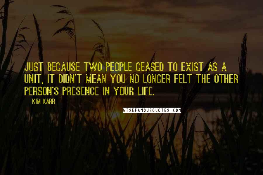 Kim Karr Quotes: Just because two people ceased to exist as a unit, it didn't mean you no longer felt the other person's presence in your life.