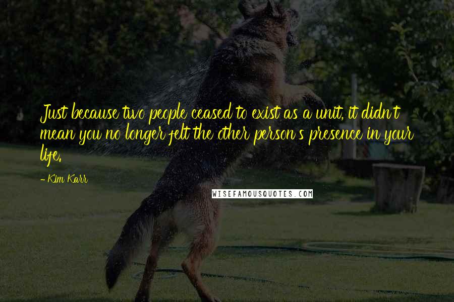 Kim Karr Quotes: Just because two people ceased to exist as a unit, it didn't mean you no longer felt the other person's presence in your life.