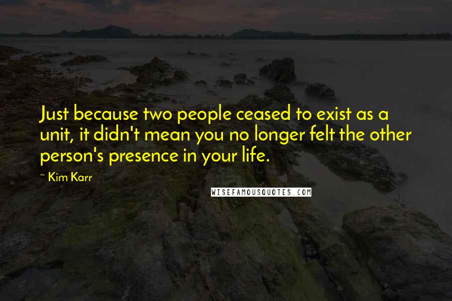 Kim Karr Quotes: Just because two people ceased to exist as a unit, it didn't mean you no longer felt the other person's presence in your life.