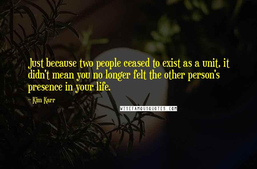 Kim Karr Quotes: Just because two people ceased to exist as a unit, it didn't mean you no longer felt the other person's presence in your life.