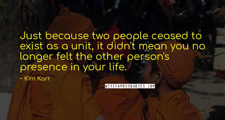 Kim Karr Quotes: Just because two people ceased to exist as a unit, it didn't mean you no longer felt the other person's presence in your life.