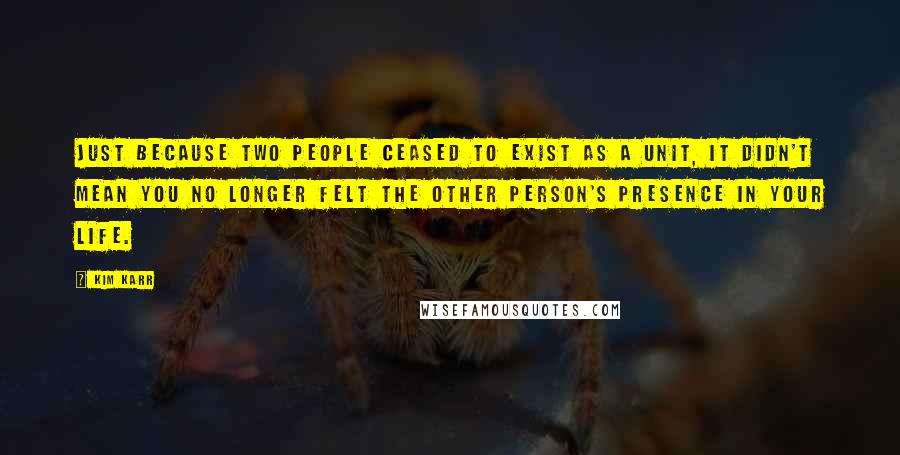 Kim Karr Quotes: Just because two people ceased to exist as a unit, it didn't mean you no longer felt the other person's presence in your life.