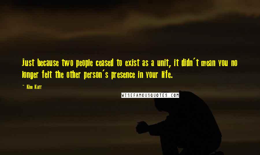 Kim Karr Quotes: Just because two people ceased to exist as a unit, it didn't mean you no longer felt the other person's presence in your life.