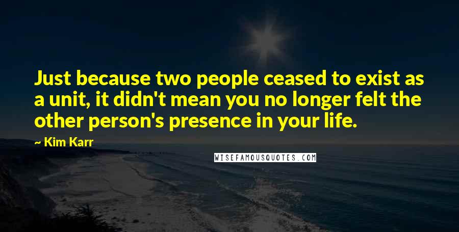 Kim Karr Quotes: Just because two people ceased to exist as a unit, it didn't mean you no longer felt the other person's presence in your life.