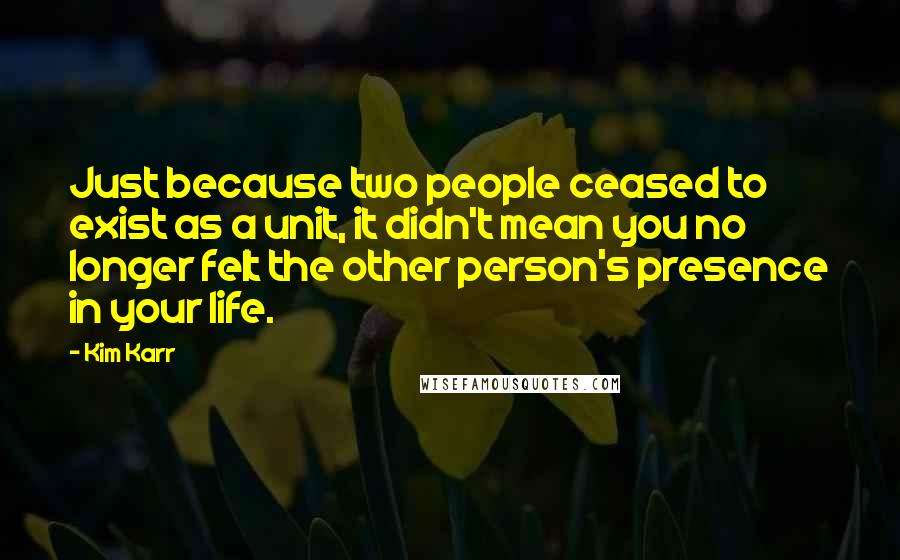 Kim Karr Quotes: Just because two people ceased to exist as a unit, it didn't mean you no longer felt the other person's presence in your life.