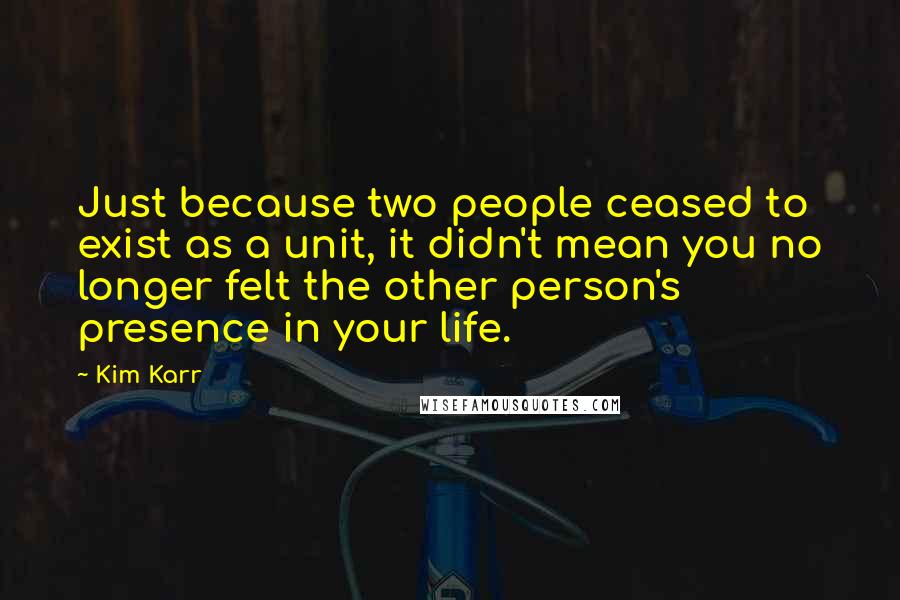 Kim Karr Quotes: Just because two people ceased to exist as a unit, it didn't mean you no longer felt the other person's presence in your life.