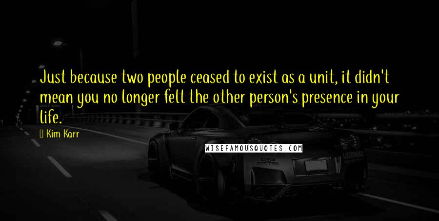 Kim Karr Quotes: Just because two people ceased to exist as a unit, it didn't mean you no longer felt the other person's presence in your life.