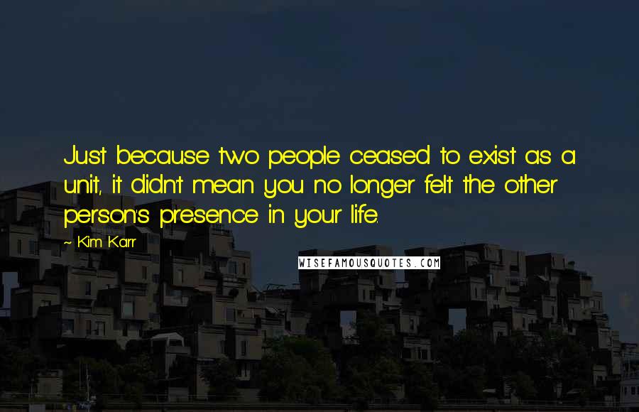 Kim Karr Quotes: Just because two people ceased to exist as a unit, it didn't mean you no longer felt the other person's presence in your life.