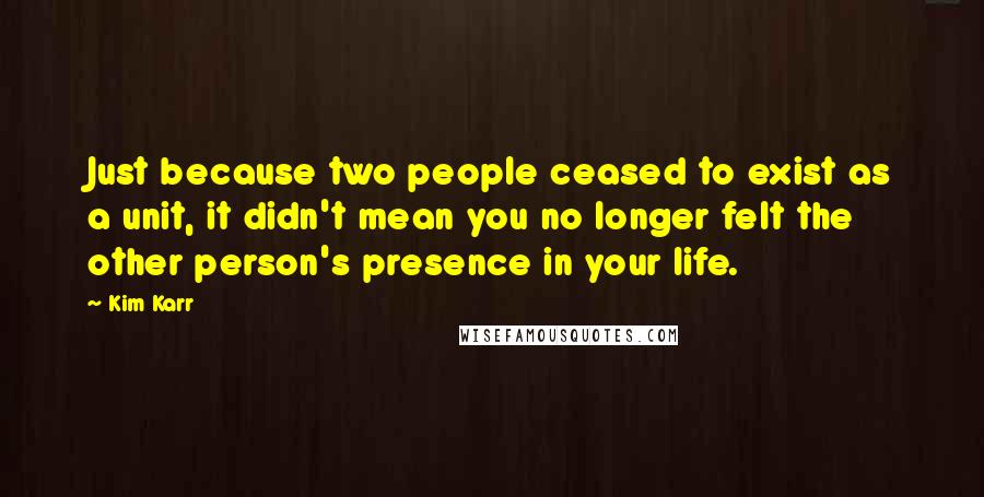 Kim Karr Quotes: Just because two people ceased to exist as a unit, it didn't mean you no longer felt the other person's presence in your life.