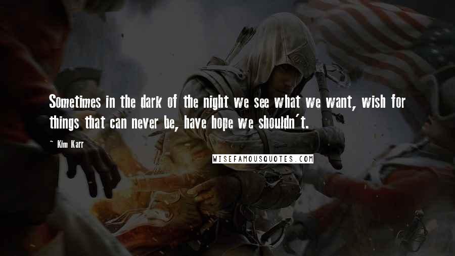 Kim Karr Quotes: Sometimes in the dark of the night we see what we want, wish for things that can never be, have hope we shouldn't.