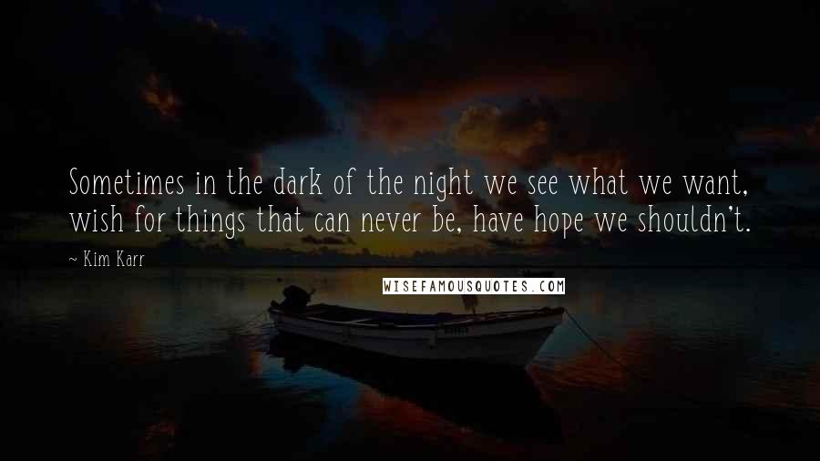 Kim Karr Quotes: Sometimes in the dark of the night we see what we want, wish for things that can never be, have hope we shouldn't.