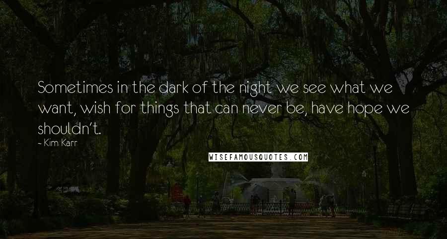 Kim Karr Quotes: Sometimes in the dark of the night we see what we want, wish for things that can never be, have hope we shouldn't.