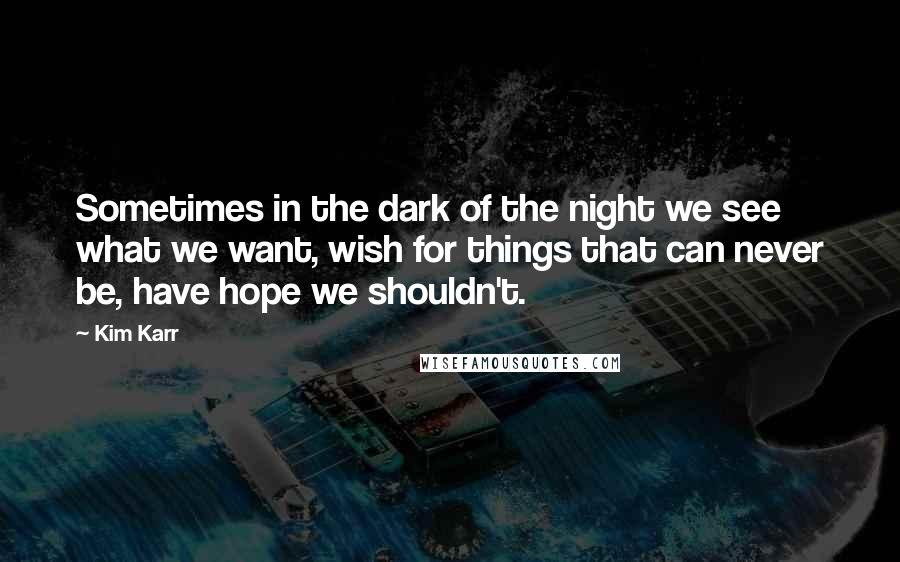 Kim Karr Quotes: Sometimes in the dark of the night we see what we want, wish for things that can never be, have hope we shouldn't.