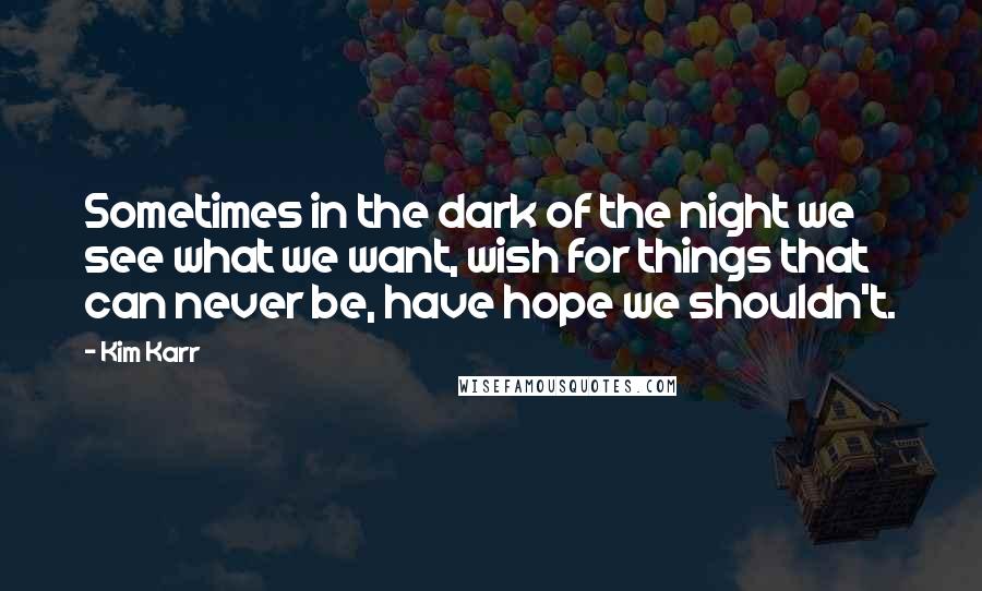 Kim Karr Quotes: Sometimes in the dark of the night we see what we want, wish for things that can never be, have hope we shouldn't.