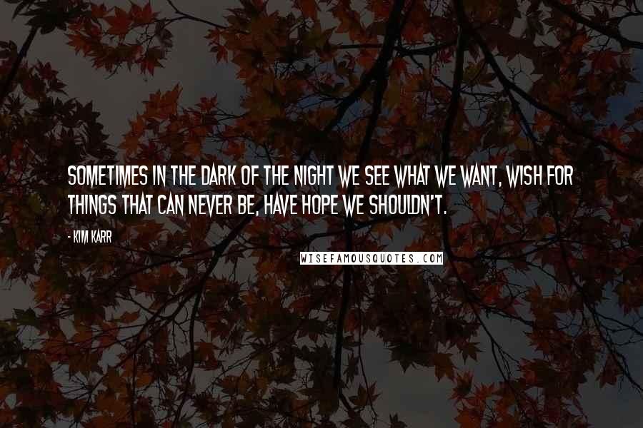 Kim Karr Quotes: Sometimes in the dark of the night we see what we want, wish for things that can never be, have hope we shouldn't.
