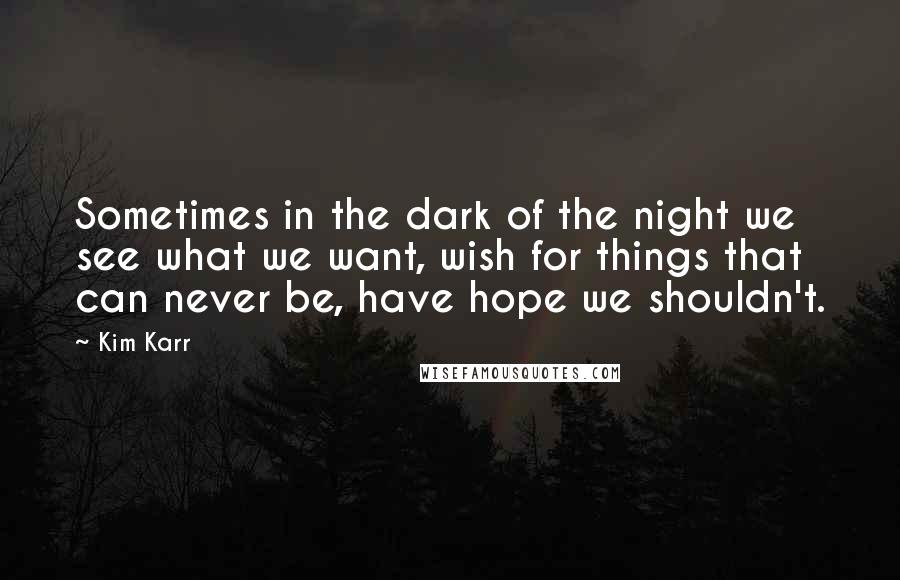 Kim Karr Quotes: Sometimes in the dark of the night we see what we want, wish for things that can never be, have hope we shouldn't.